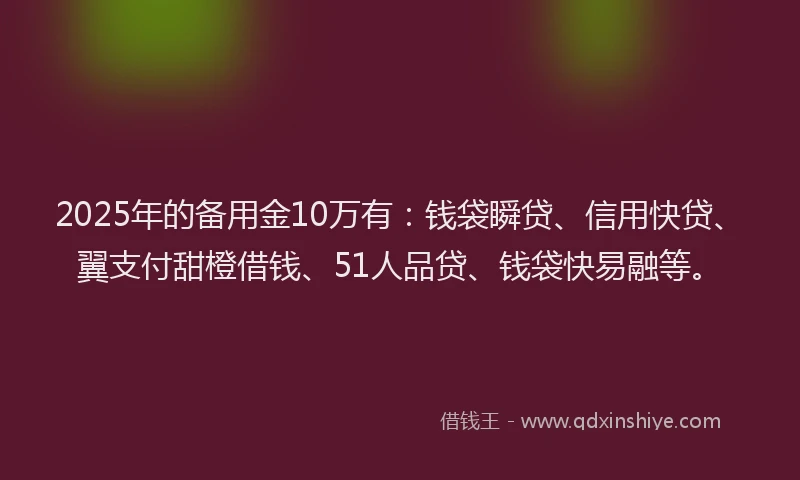 2025年的备用金10万有：钱袋瞬贷、信用快贷、翼支付甜橙借钱、51人品贷、钱袋快易融等。