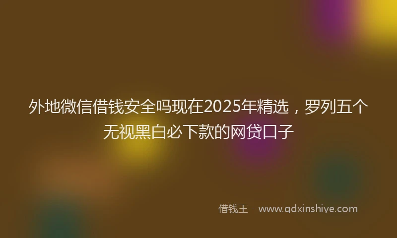 外地微信借钱安全吗现在2025年精选，罗列五个无视黑白必下款的网贷口子