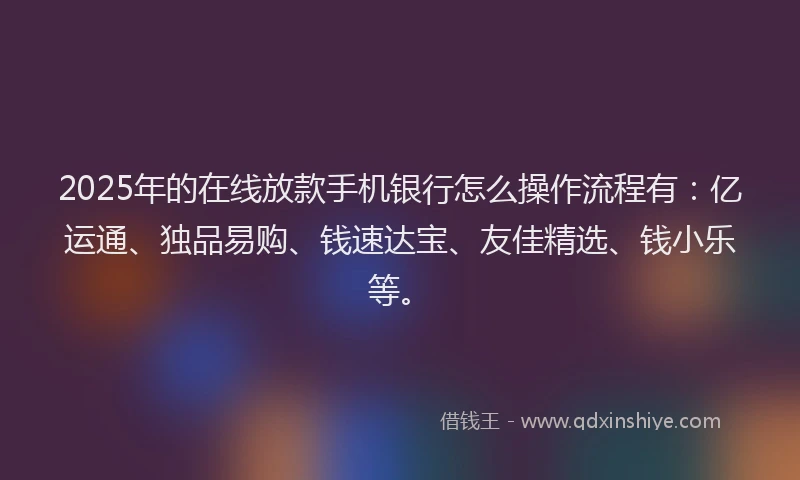 2025年的在线放款手机银行怎么操作流程有：亿运通、独品易购、钱速达宝、友佳精选、钱小乐等。