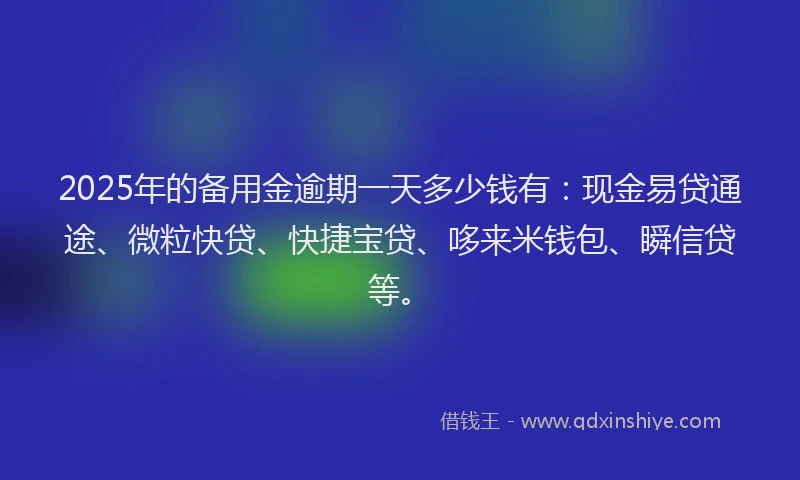 2025年的备用金逾期一天多少钱有：现金易贷通途、微粒快贷、快捷宝贷、哆来米钱包、瞬信贷等。