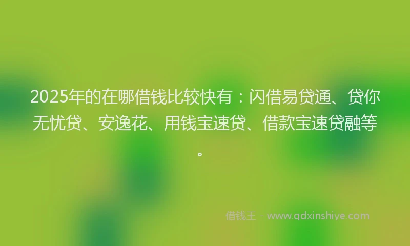 2025年的在哪借钱比较快有：闪借易贷通、贷你无忧贷、安逸花、用钱宝速贷、借款宝速贷融等。