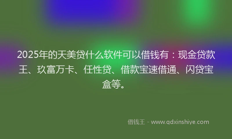 2025年的天美贷什么软件可以借钱有：现金贷款王、玖富万卡、任性贷、借款宝速借通、闪贷宝盒等。