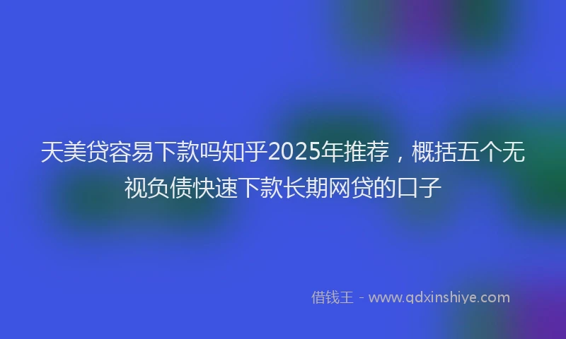 天美贷容易下款吗知乎2025年推荐，概括五个无视负债快速下款长期网贷的口子