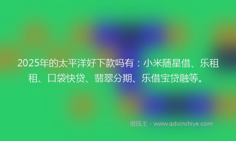 2025年的太平洋好下款吗有：小米随星借、乐租租、口袋快贷、翡翠分期、乐借宝贷融等。