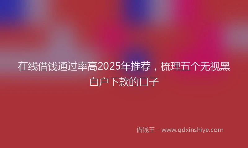在线借钱通过率高2025年推荐，梳理五个无视黑白户下款的口子