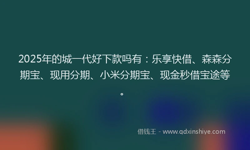2025年的城一代好下款吗有：乐享快借、森森分期宝、现用分期、小米分期宝、现金秒借宝途等。
