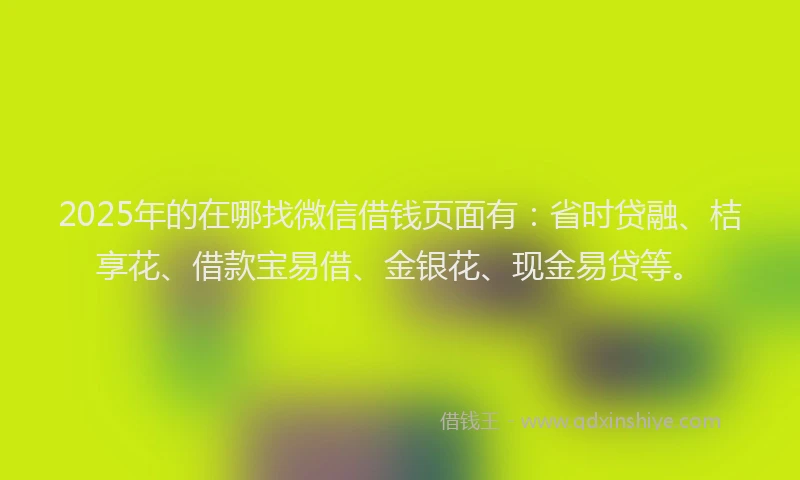 2025年的在哪找微信借钱页面有：省时贷融、桔享花、借款宝易借、金银花、现金易贷等。
