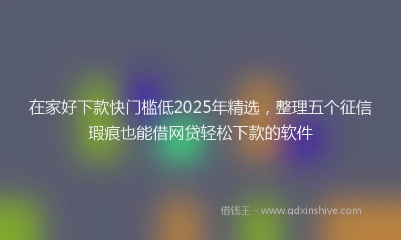 在家好下款快门槛低2025年精选，整理五个征信瑕疵也能借网贷轻松下款的软件