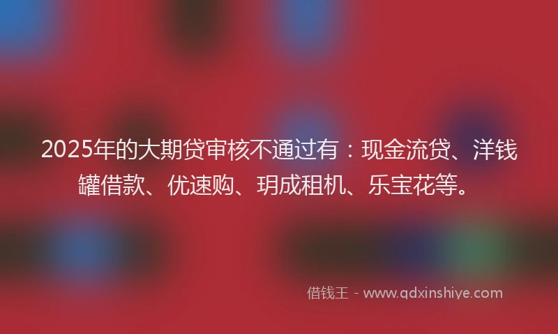 2025年的大期贷审核不通过有：现金流贷、洋钱罐借款、优速购、玥成租机、乐宝花等。