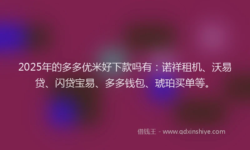 2025年的多多优米好下款吗有：诺祥租机、沃易贷、闪贷宝易、多多钱包、琥珀买单等。