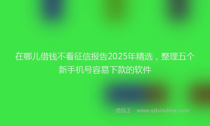 在哪儿借钱不看征信报告2025年精选，整理五个新手机号容易下款的软件
