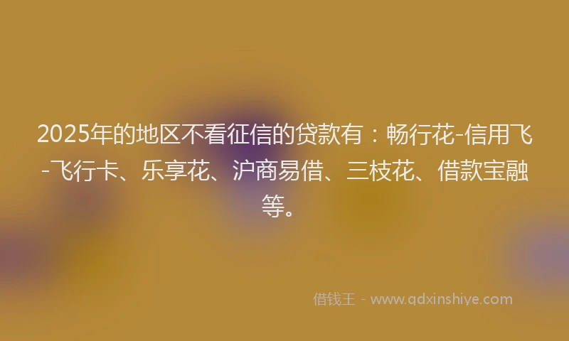 2025年的地区不看征信的贷款有：畅行花-信用飞-飞行卡、乐享花、沪商易借、三枝花、借款宝融等。