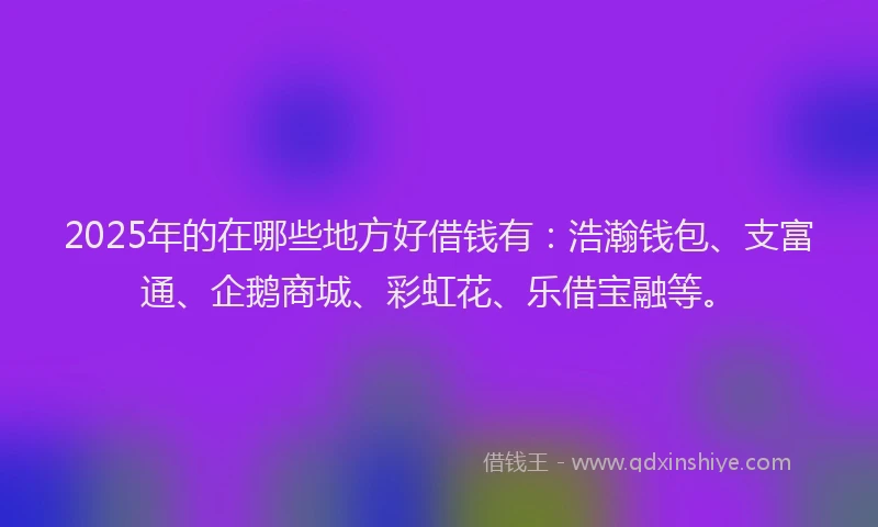 2025年的在哪些地方好借钱有：浩瀚钱包、支富通、企鹅商城、彩虹花、乐借宝融等。