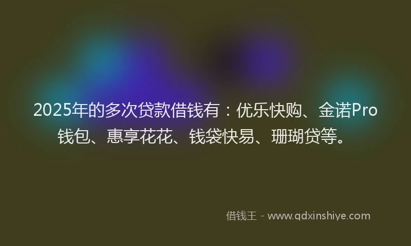 2025年的多次贷款借钱有：优乐快购、金诺Pro钱包、惠享花花、钱袋快易、珊瑚贷等。