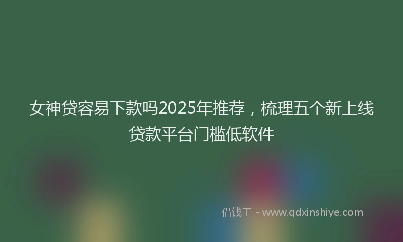 女神贷容易下款吗2025年推荐，梳理五个新上线贷款平台门槛低软件