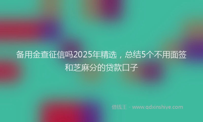 备用金查征信吗2025年精选，总结5个不用面签和芝麻分的贷款口子