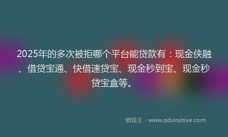 2025年的多次被拒哪个平台能贷款有：现金侠融、借贷宝通、快借速贷宝、现金秒到宝、现金秒贷宝盒等。