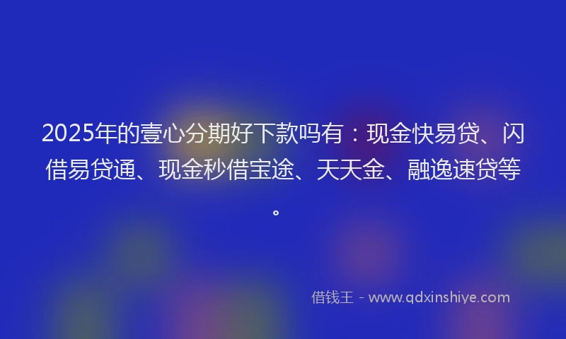 2025年的壹心分期好下款吗有：现金快易贷、闪借易贷通、现金秒借宝途、天天金、融逸速贷等。