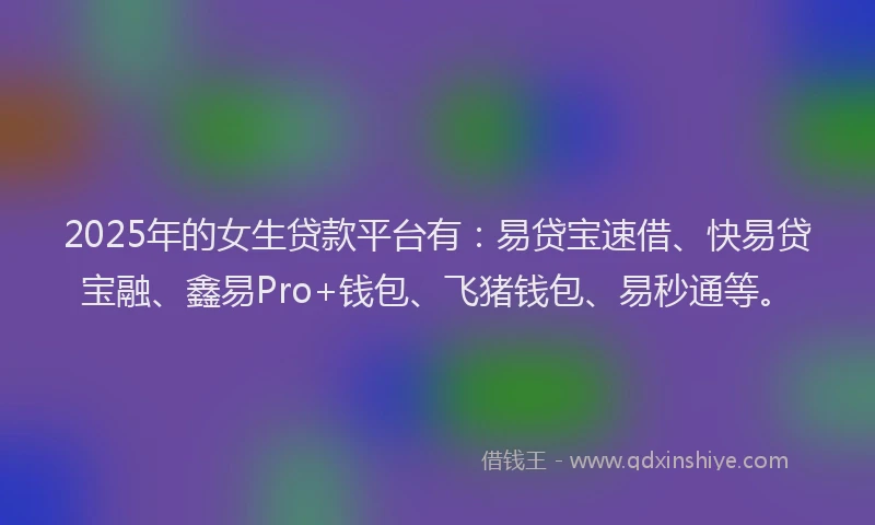 2025年的女生贷款平台有：易贷宝速借、快易贷宝融、鑫易Pro+钱包、飞猪钱包、易秒通等。