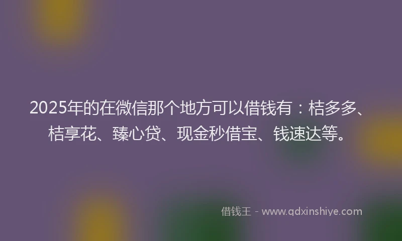 2025年的在微信那个地方可以借钱有：桔多多、桔享花、臻心贷、现金秒借宝、钱速达等。