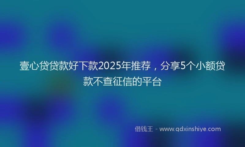 壹心贷贷款好下款2025年推荐，分享5个小额贷款不查征信的平台