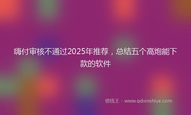 嗨付审核不通过2025年推荐，总结五个高炮能下款的软件