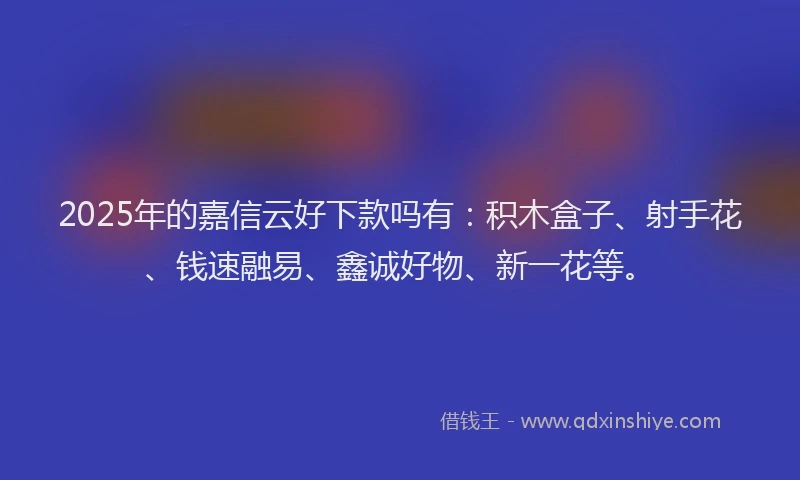 2025年的嘉信云好下款吗有：积木盒子、射手花、钱速融易、鑫诚好物、新一花等。