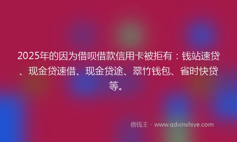 2025年的因为借呗借款信用卡被拒有：钱站速贷、现金贷速借、现金贷途、翠竹钱包、省时快贷等。