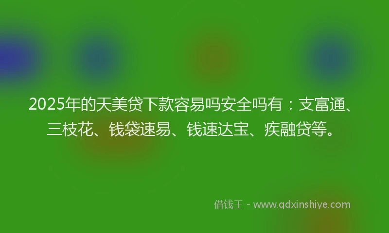 2025年的天美贷下款容易吗安全吗有：支富通、三枝花、钱袋速易、钱速达宝、疾融贷等。