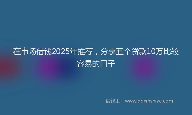 在市场借钱2025年推荐，分享五个贷款10万比较容易的口子