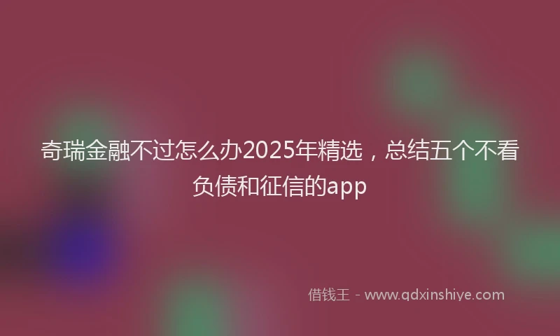 奇瑞金融不过怎么办2025年精选，总结五个不看负债和征信的app