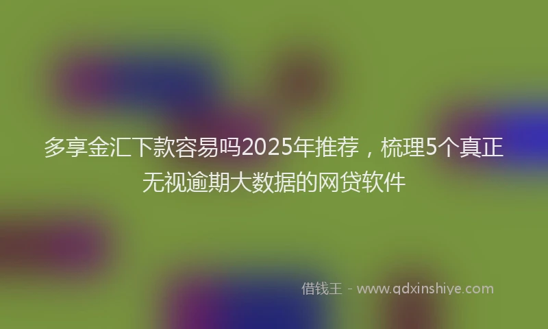 多享金汇下款容易吗2025年推荐，梳理5个真正无视逾期大数据的网贷软件