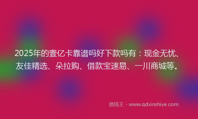 2025年的壹亿卡靠谱吗好下款吗有：现金无忧、友佳精选、朵拉购、借款宝速易、一川商城等。