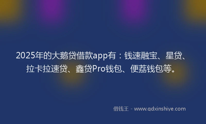 2025年的大鹅贷借款app有：钱速融宝、星贷、拉卡拉速贷、鑫贷Pro钱包、便荔钱包等。