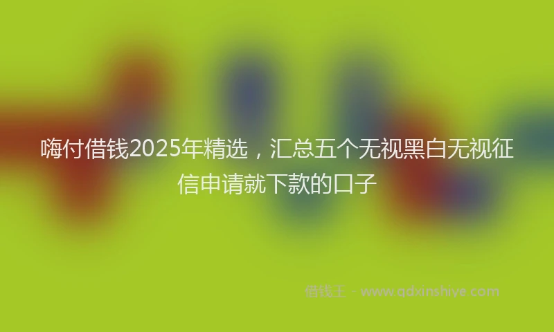 嗨付借钱2025年精选，汇总五个无视黑白无视征信申请就下款的口子