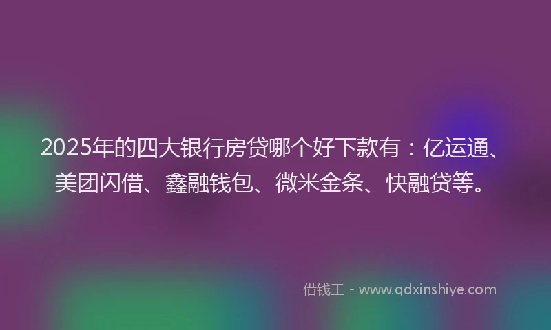 2025年的四大银行房贷哪个好下款有：亿运通、美团闪借、鑫融钱包、微米金条、快融贷等。