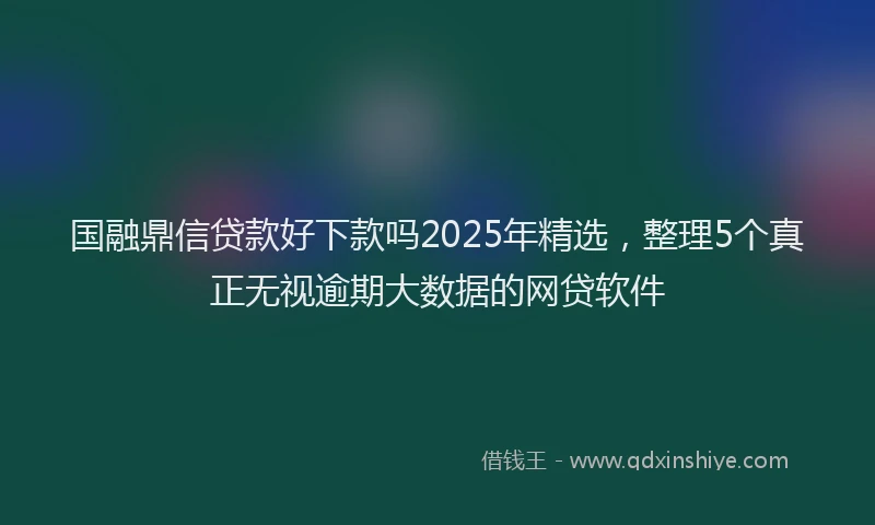 国融鼎信贷款好下款吗2025年精选，整理5个真正无视逾期大数据的网贷软件