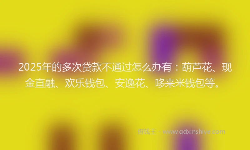 2025年的多次贷款不通过怎么办有：葫芦花、现金直融、欢乐钱包、安逸花、哆来米钱包等。