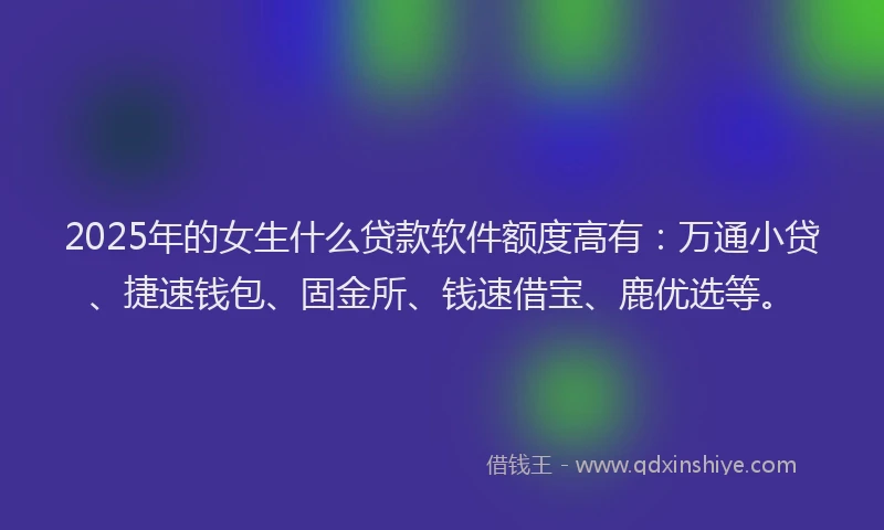 2025年的女生什么贷款软件额度高有：万通小贷、捷速钱包、固金所、钱速借宝、鹿优选等。