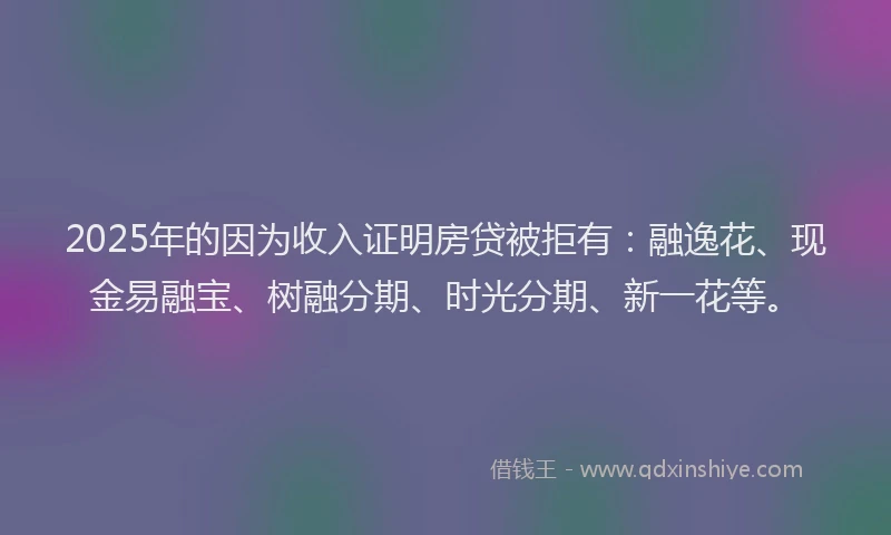 2025年的因为收入证明房贷被拒有：融逸花、现金易融宝、树融分期、时光分期、新一花等。