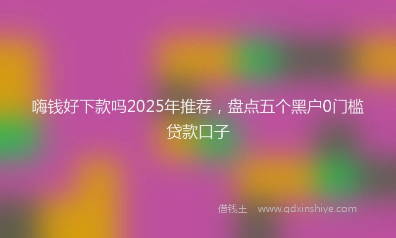 嗨钱好下款吗2025年推荐，盘点五个黑户0门槛贷款口子