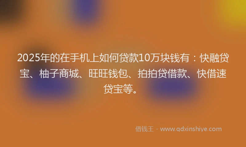 2025年的在手机上如何贷款10万块钱有：快融贷宝、柚子商城、旺旺钱包、拍拍贷借款、快借速贷宝等。