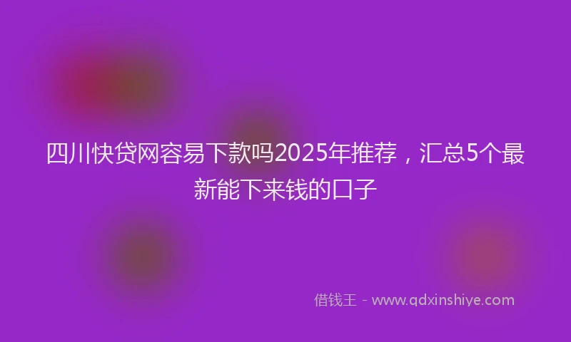 四川快贷网容易下款吗2025年推荐，汇总5个最新能下来钱的口子
