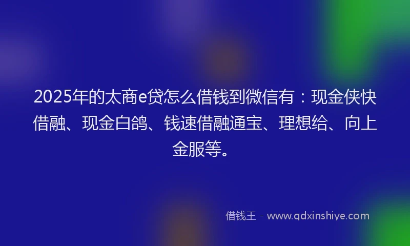 2025年的太商e贷怎么借钱到微信有：现金侠快借融、现金白鸽、钱速借融通宝、理想给、向上金服等。