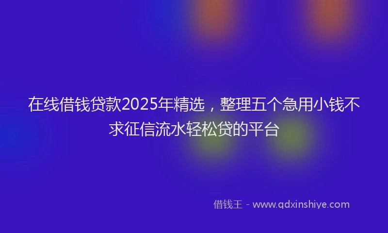 在线借钱贷款2025年精选，整理五个急用小钱不求征信流水轻松贷的平台