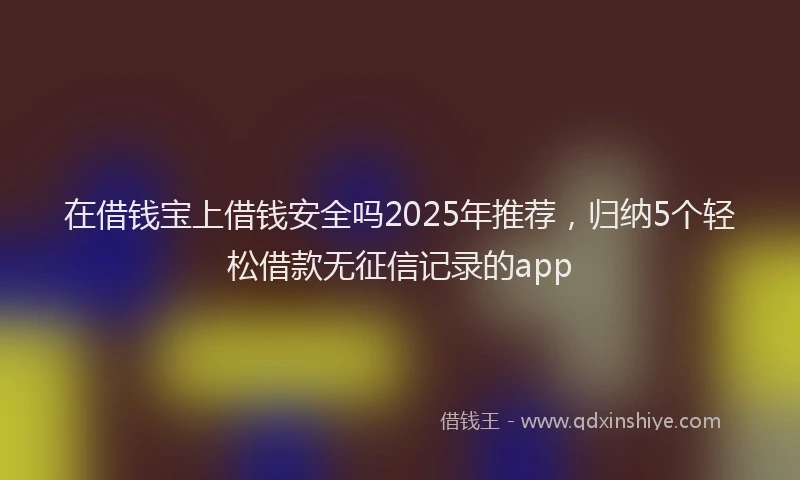 在借钱宝上借钱安全吗2025年推荐，归纳5个轻松借款无征信记录的app