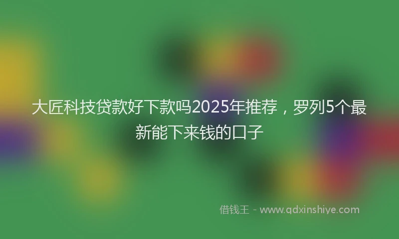 大匠科技贷款好下款吗2025年推荐，罗列5个最新能下来钱的口子