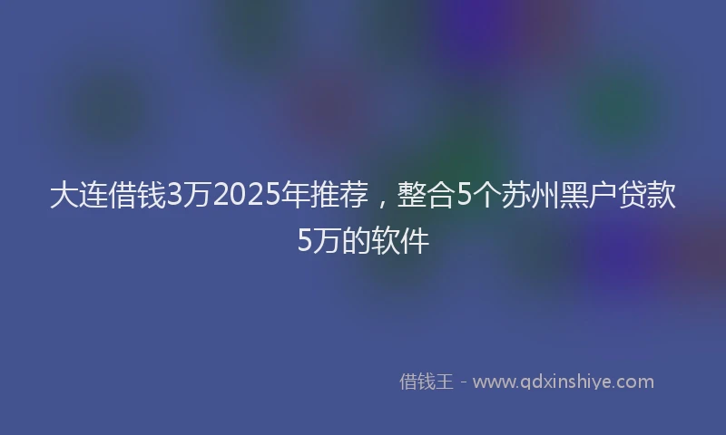 大连借钱3万2025年推荐，整合5个苏州黑户贷款5万的软件