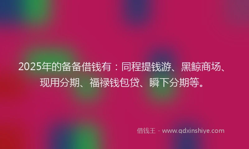 2025年的备备借钱有：同程提钱游、黑鲸商场、现用分期、福禄钱包贷、瞬下分期等。