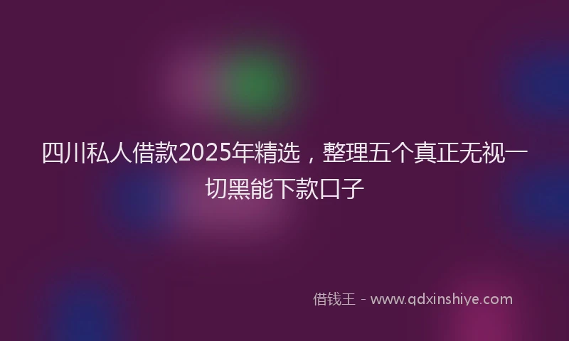 四川私人借款2025年精选，整理五个真正无视一切黑能下款口子